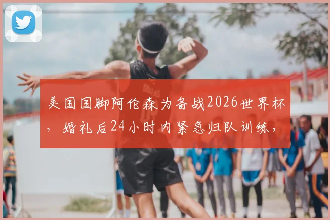 美国国脚阿伦森为备战2026世界杯，婚礼后24小时内紧急归队训练，新婚妻子全力支持引热议