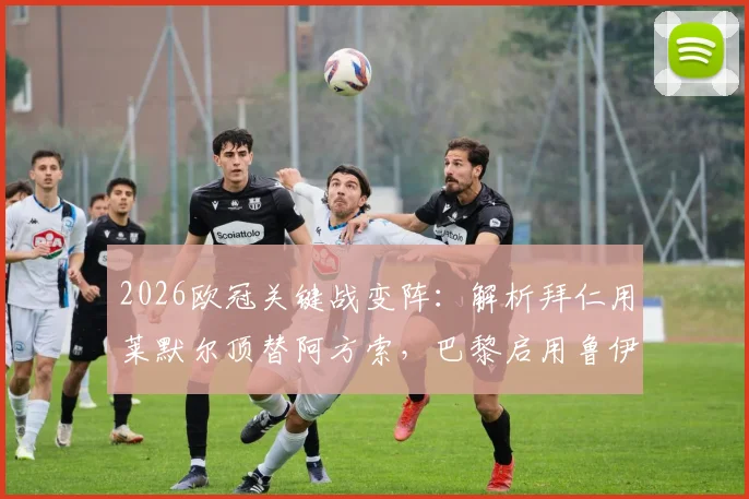 2026欧冠关键战变阵:解析拜仁用莱默尔顶替阿方索,巴黎启用鲁伊斯的背后考量与战术影响