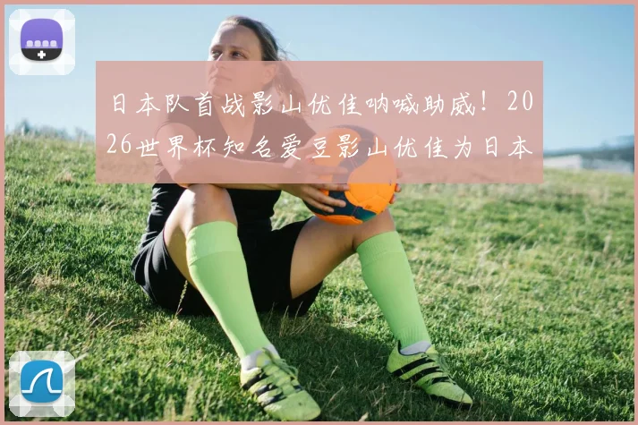 日本队首战影山优佳呐喊助威！2026世界杯知名爱豆影山优佳为日本队助威视频点燃球迷热情