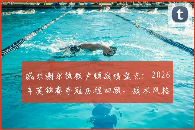 威尔谢尔执教卢顿战绩盘点：2026年英锦赛夺冠历程回顾，战术风格与生涯首冠意义分析