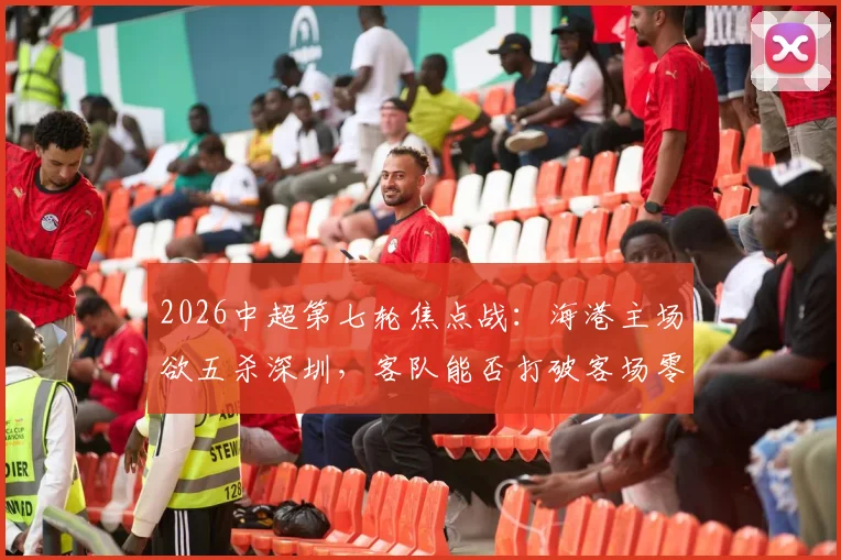 2026中超第七轮焦点战：海港主场欲五杀深圳，客队能否打破客场零分魔咒？附交锋历史与关键球员分析