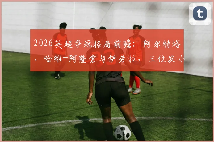 2026英超争冠格局前瞻：阿尔特塔、哈维-阿隆索与伊劳拉，三位发小主帅的昔日情谊与赛场对决