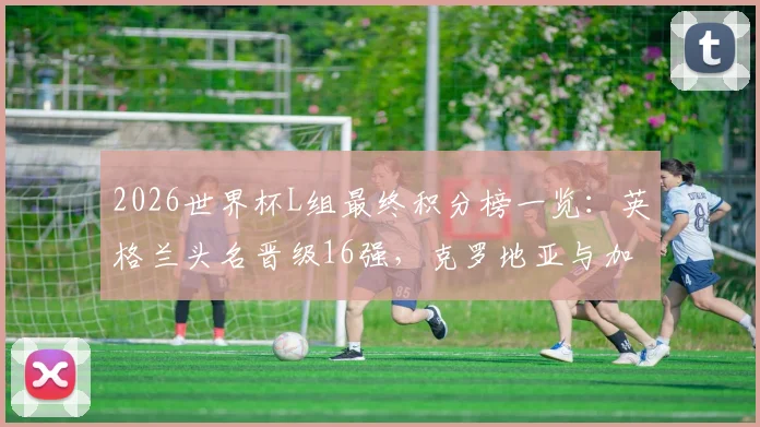 2026世界杯L组最终积分榜一览：英格兰头名晋级16强，克罗地亚与加纳惊险携手出线全回顾