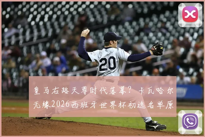 皇马右路天尊时代落幕？卡瓦哈尔无缘2026西班牙世界杯初选名单原因深度分析