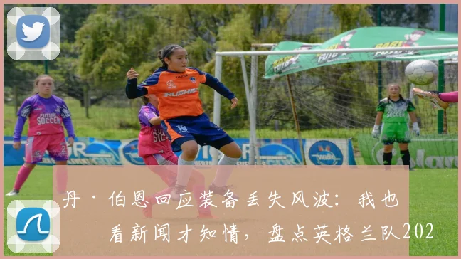 丹·伯恩回应装备丢失风波：我也是看新闻才知情，盘点英格兰队2026大赛装备管理要点与潜在影响