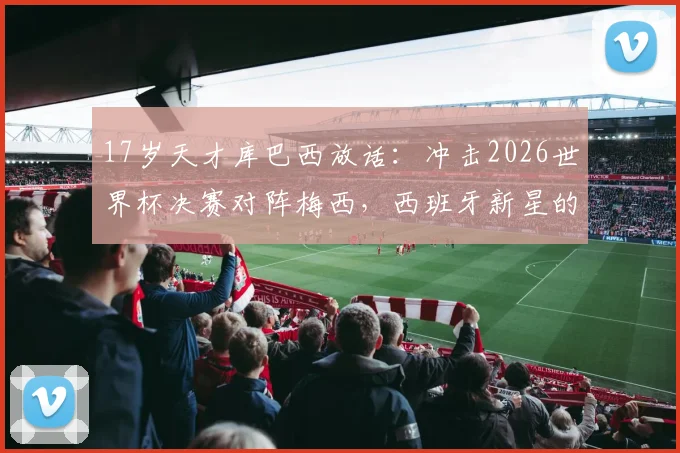 17岁天才库巴西放话:冲击2026世界杯决赛对阵梅西,西班牙新星的终极梦想