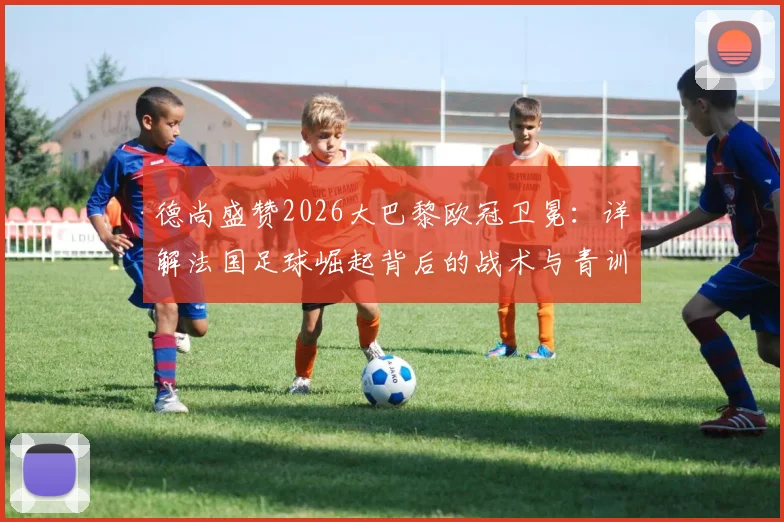 德尚盛赞2026大巴黎欧冠卫冕：详解法国足球崛起背后的战术与青训体系