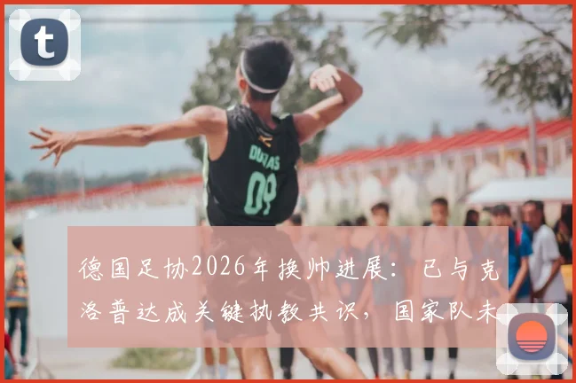 德国足协2026年换帅进展：已与克洛普达成关键执教共识，国家队未来战术方向解析