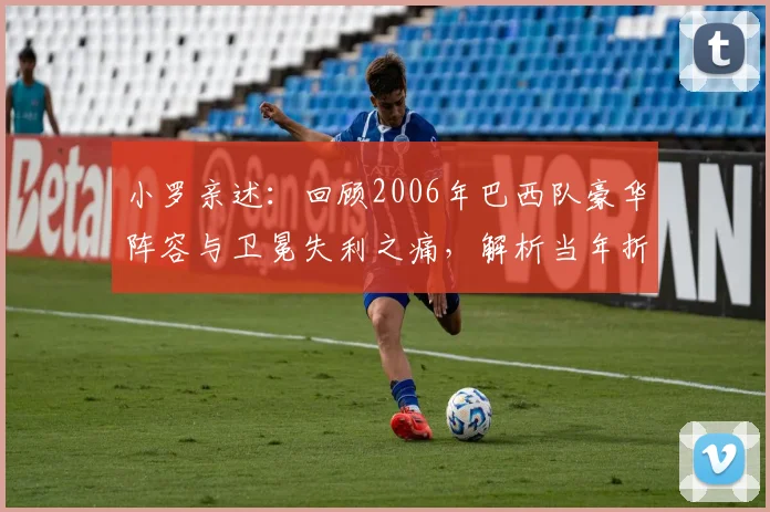 小罗亲述：回顾2006年巴西队豪华阵容与卫冕失利之痛，解析当年折戟世界杯的真实原因