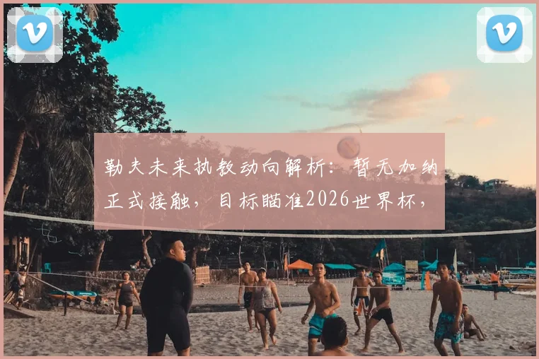 勒夫未来执教动向解析：暂无加纳正式接触，目标瞄准2026世界杯，欧洲名帅拒绝退休