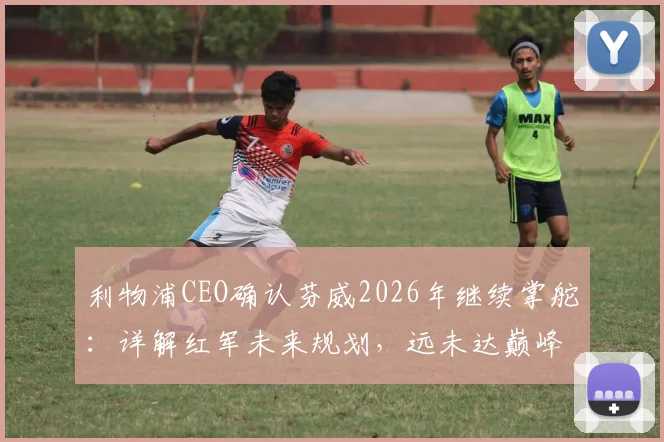 利物浦CEO确认芬威2026年继续掌舵：详解红军未来规划，远未达巅峰阵容如何补强？