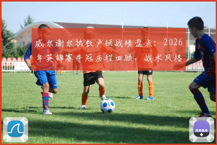 威尔谢尔执教卢顿战绩盘点：2026年英锦赛夺冠历程回顾，战术风格与生涯首冠意义分析