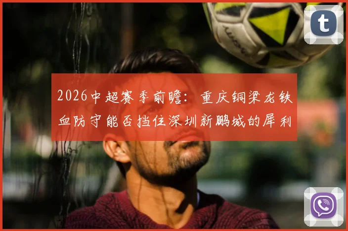 2026中超赛季前瞻:重庆铜梁龙铁血防守能否挡住深圳新鹏城的犀利进攻?战术优劣深度剖析