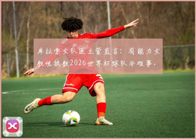 库拉索女队医主管直言：有能力女教练执教2026世界杯球队非难事，展现足球世界新趋势