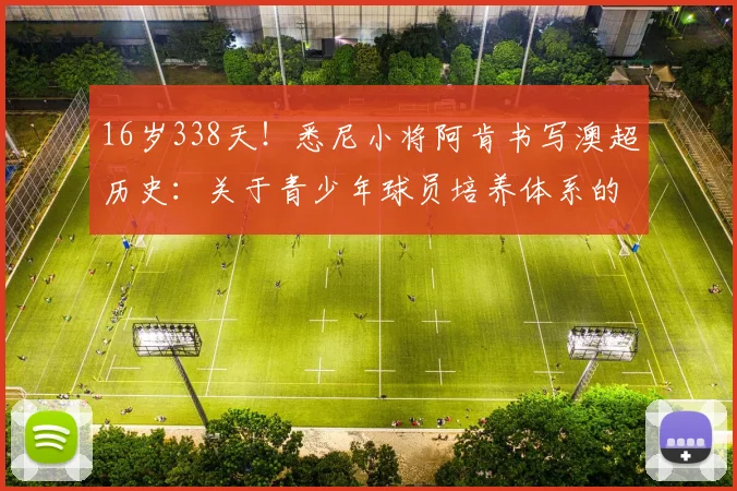 16岁338天！悉尼小将阿肯书写澳超历史：关于青少年球员培养体系的深度解析与思考