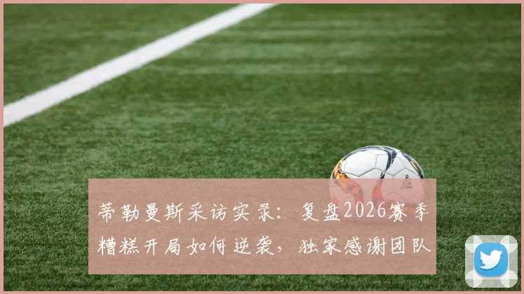 蒂勒曼斯采访实录：复盘2026赛季糟糕开局如何逆袭，独家感谢团队每一成员