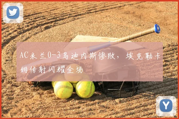AC米兰0-3乌迪内斯惨败,埃克勒卡姆传射闪耀全场
