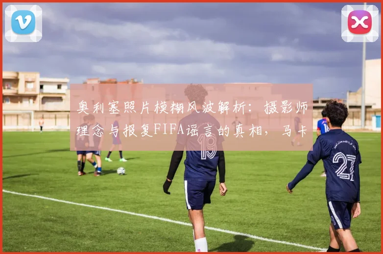 奥利塞照片模糊风波解析：摄影师理念与报复FIFA谣言的真相，马卡报独家回应引发热议