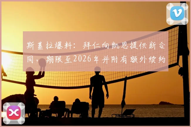 斯基拉爆料:拜仁向凯恩提供新合同,期限至2026年并附有额外续约选项,详解谈判进展与未来影响