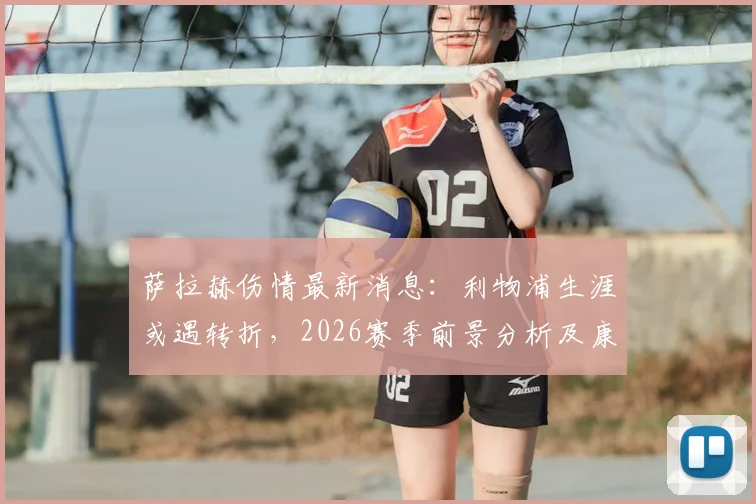 萨拉赫伤情最新消息：利物浦生涯或遇转折，2026赛季前景分析及康复时间表预测