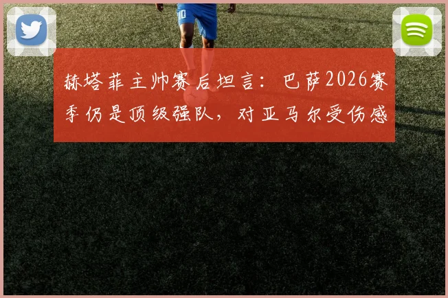赫塔菲主帅赛后坦言：巴萨2026赛季仍是顶级强队，对亚马尔受伤感到难过，年轻球员伤病引热议