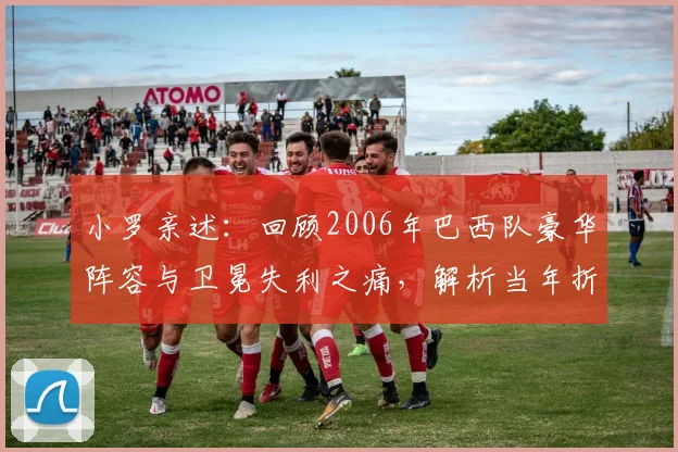 小罗亲述:回顾2006年巴西队豪华阵容与卫冕失利之痛,解析当年折戟世界杯的真实原因