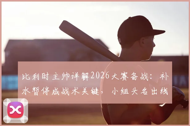 比利时主帅详解2026大赛备战:补水暂停成战术关键,小组头名出线为唯一目标