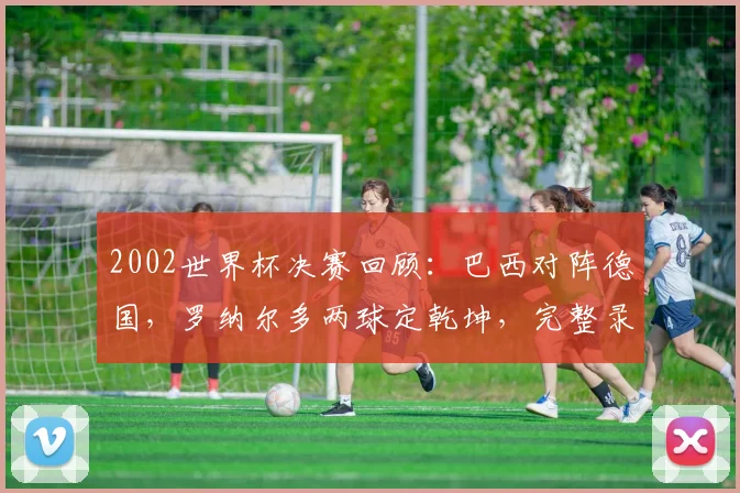 2002世界杯决赛回顾：巴西对阵德国，罗纳尔多两球定乾坤，完整录像与战术解析