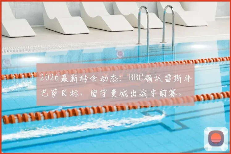 2026最新转会动态:BBC确认雷斯非巴萨目标,留守曼城出战季前赛,深度剖析留队原因与未来展望