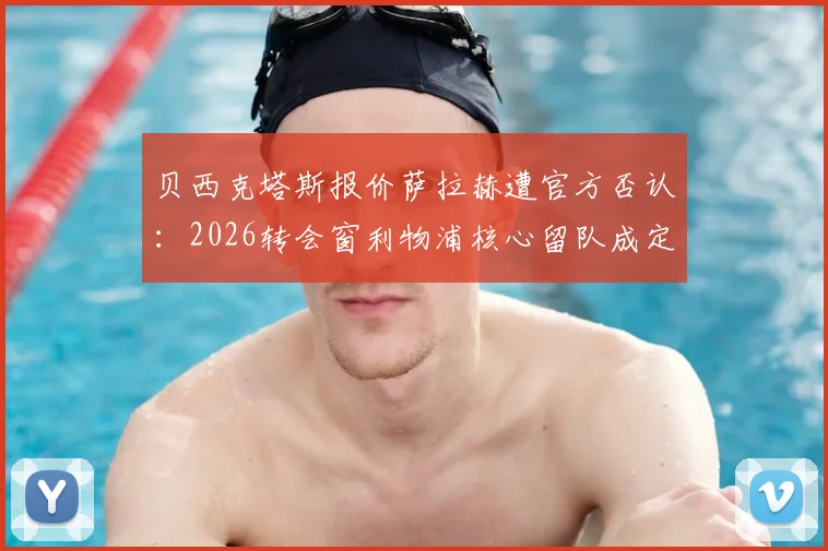 贝西克塔斯报价萨拉赫遭官方否认：2026转会窗利物浦核心留队成定局？