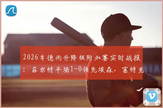 2026年德丙升降级附加赛实时战报：菲尔特半场1-0领先埃森，富特克关键破门