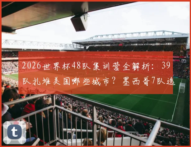 2026世界杯48队集训营全解析：39队扎堆美国哪些城市？墨西哥7队选址有何玄机？