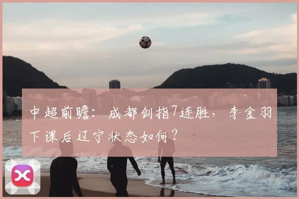 中超前瞻：成都剑指7连胜，李金羽下课后辽宁状态如何？