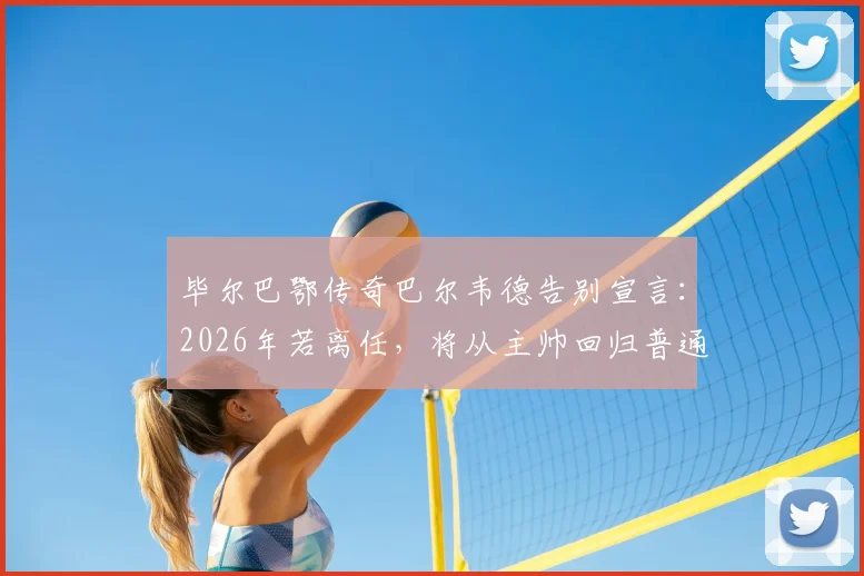 毕尔巴鄂传奇巴尔韦德告别宣言：2026年若离任，将从主帅回归普通球迷，谁堪接替？执教生涯全回顾