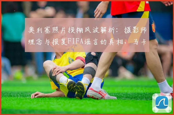 奥利塞照片模糊风波解析：摄影师理念与报复FIFA谣言的真相，马卡报独家回应引发热议