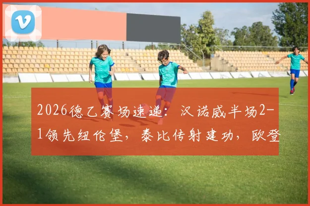 2026德乙赛场速递：汉诺威半场2-1领先纽伦堡，泰比传射建功，欧登佐马双双破门