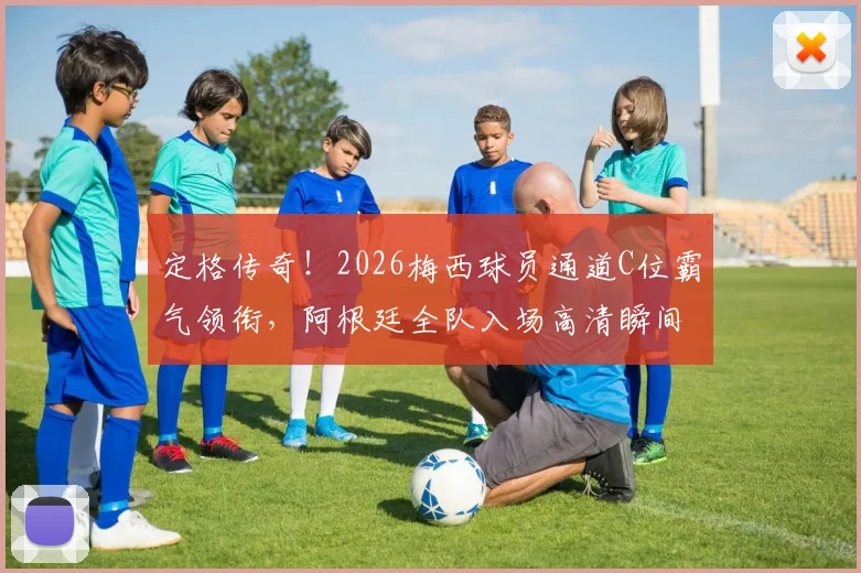 定格传奇！2026梅西球员通道C位霸气领衔，阿根廷全队入场高清瞬间全解析