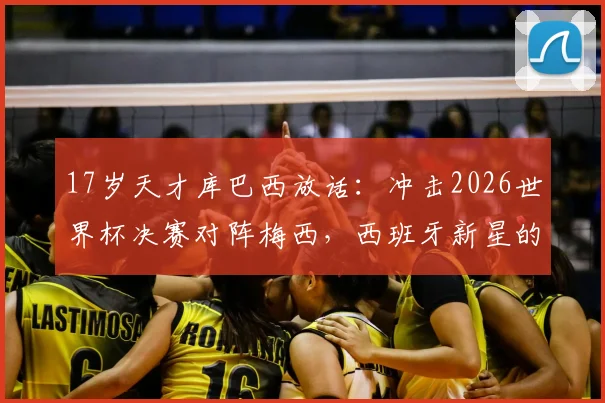 17岁天才库巴西放话：冲击2026世界杯决赛对阵梅西，西班牙新星的终极梦想