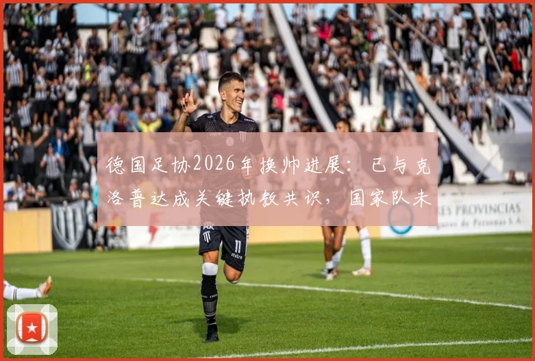 德国足协2026年换帅进展：已与克洛普达成关键执教共识，国家队未来战术方向解析