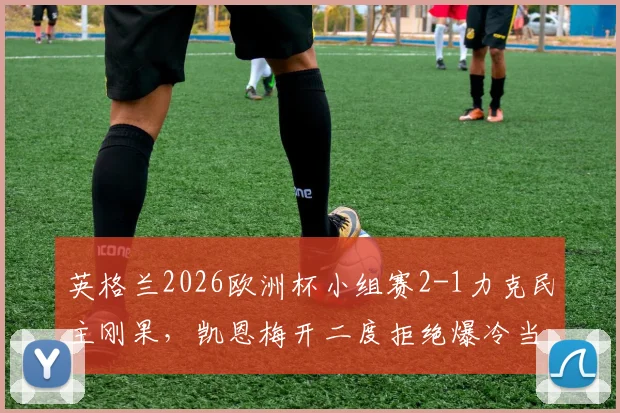 英格兰2026欧洲杯小组赛2-1力克民主刚果，凯恩梅开二度拒绝爆冷当选全场最佳球员，详解比赛关键点