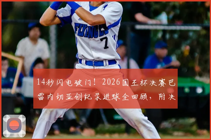 14秒闪电破门！2026国王杯决赛巴雷内切亚创纪录进球全回顾，附决赛进球时间排名