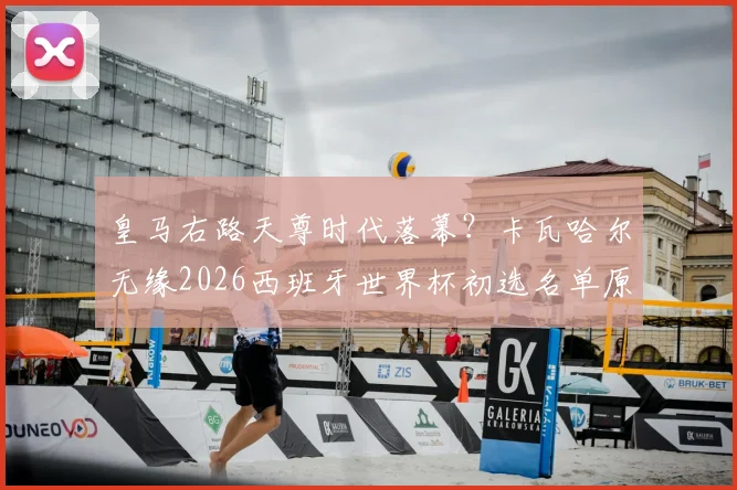 皇马右路天尊时代落幕？卡瓦哈尔无缘2026西班牙世界杯初选名单原因深度分析