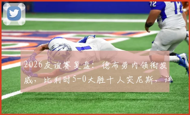 2026友谊赛复盘:德布劳内领衔发威,比利时5-0大胜十人突尼斯,详解战术亮点与红牌争议