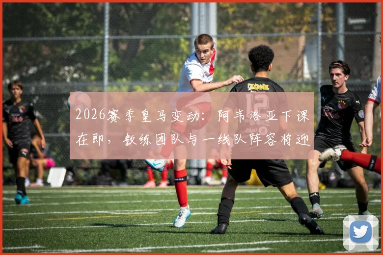 2026赛季皇马变动：阿韦洛亚下课在即，教练团队与一线队阵容将迎来全面重建