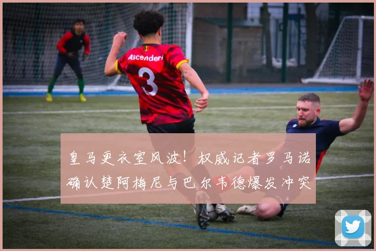 皇马更衣室风波！权威记者罗马诺确认楚阿梅尼与巴尔韦德爆发冲突，2026赛季队内关系微妙引关注