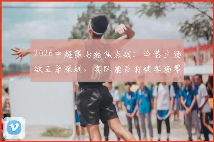 2026中超第七轮焦点战:海港主场欲五杀深圳,客队能否打破客场零分魔咒?附交锋历史与关键球员分析