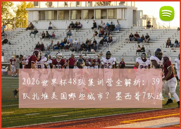 2026世界杯48队集训营全解析：39队扎堆美国哪些城市？墨西哥7队选址有何玄机？