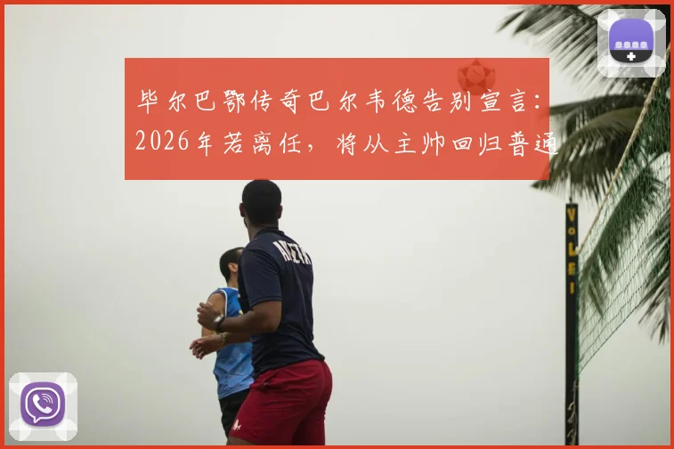 毕尔巴鄂传奇巴尔韦德告别宣言：2026年若离任，将从主帅回归普通球迷，谁堪接替？执教生涯全回顾