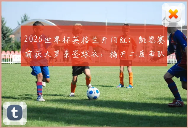 2026世界杯英格兰开门红：凯恩赛前获大罗亲签球衣，梅开二度率队取胜详细回顾