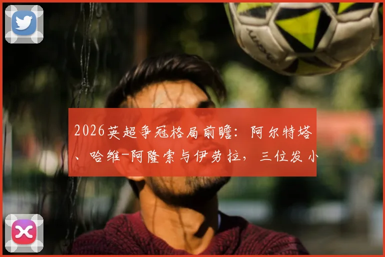2026英超争冠格局前瞻：阿尔特塔、哈维-阿隆索与伊劳拉，三位发小主帅的昔日情谊与赛场对决
